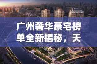 广州奢华豪宅榜单全新揭秘,天际线上升起的极致住宅价格盛宴