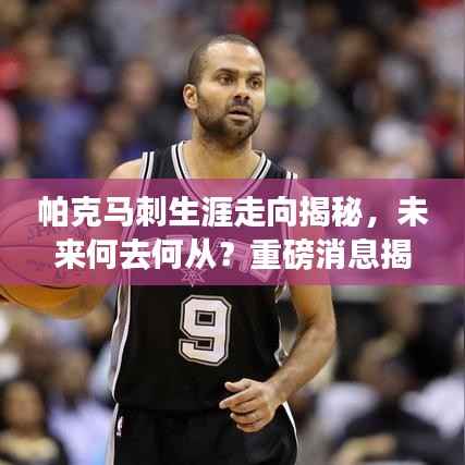帕克马刺生涯走向揭秘,未来何去何从?重磅消息揭秘是否退役!
