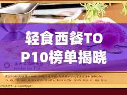 轻食西餐TOP10榜单揭晓,美味与健康并重的新潮流风尚引领味蕾新风尚!